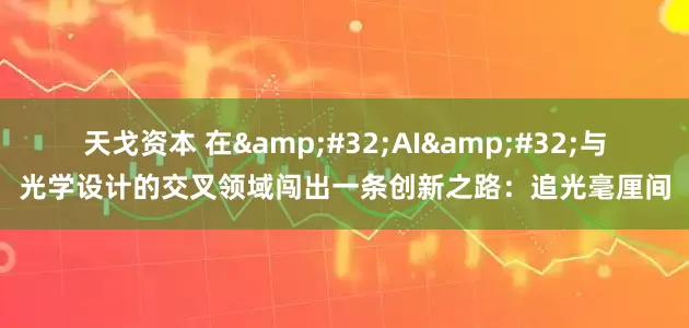 天戈资本 在&#32;AI&#32;与光学设计的交叉领域闯出一条创新之路：追光毫厘间