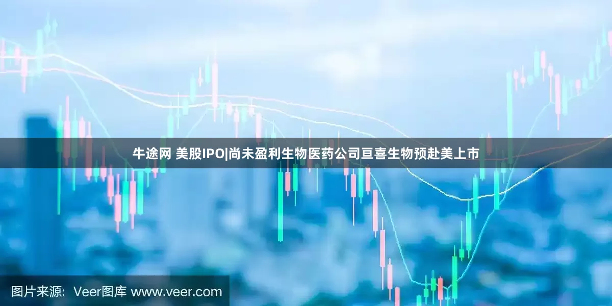 牛途网 美股IPO|尚未盈利生物医药公司亘喜生物预赴美上市