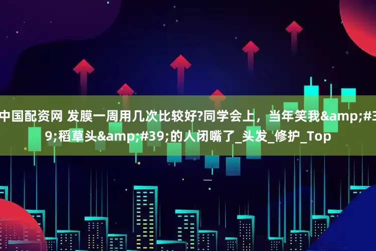 中国配资网 发膜一周用几次比较好?同学会上，当年笑我&#39;稻草头&#39;的人闭嘴了_头发_修护_Top