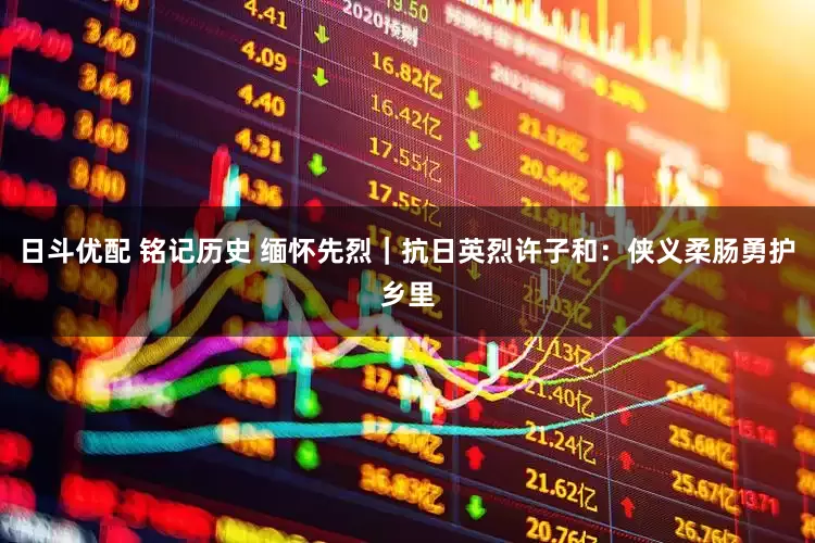 日斗优配 铭记历史 缅怀先烈｜抗日英烈许子和：侠义柔肠勇护乡里