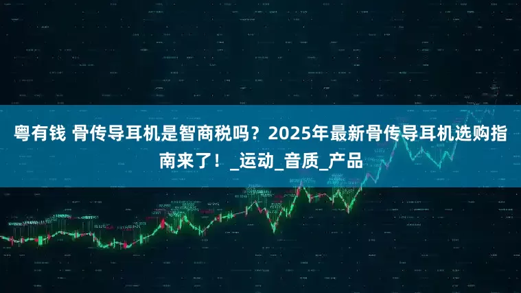 粤有钱 骨传导耳机是智商税吗？2025年最新骨传导耳机选购指南来了！_运动_音质_产品