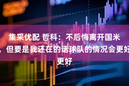 集采优配 哲科:不后悔离开国米,但要是我还在的话球队的情况会更好