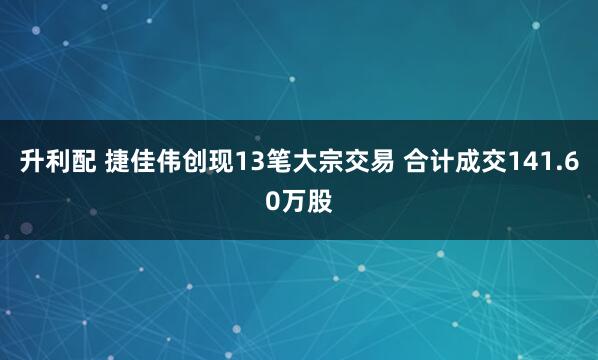 升利配 捷佳伟创现13笔大宗交易 合计成交141.60万股