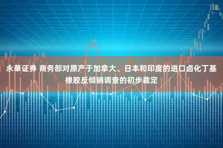 永華证券 商务部对原产于加拿大、日本和印度的进口卤化丁基橡胶反倾销调查的初步裁定