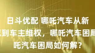 日斗优配 哪吒汽车从新势力销冠到车主维权,哪吒汽车困局如何解?