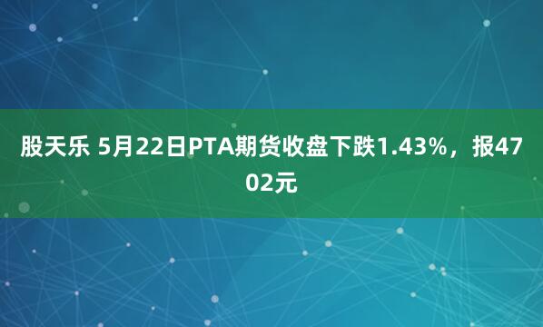股天乐 5月22日PTA期货收盘下跌1.43%,报4702元