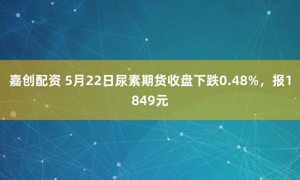 嘉创配资 5月22日尿素期货收盘下跌0.48%,报1849元