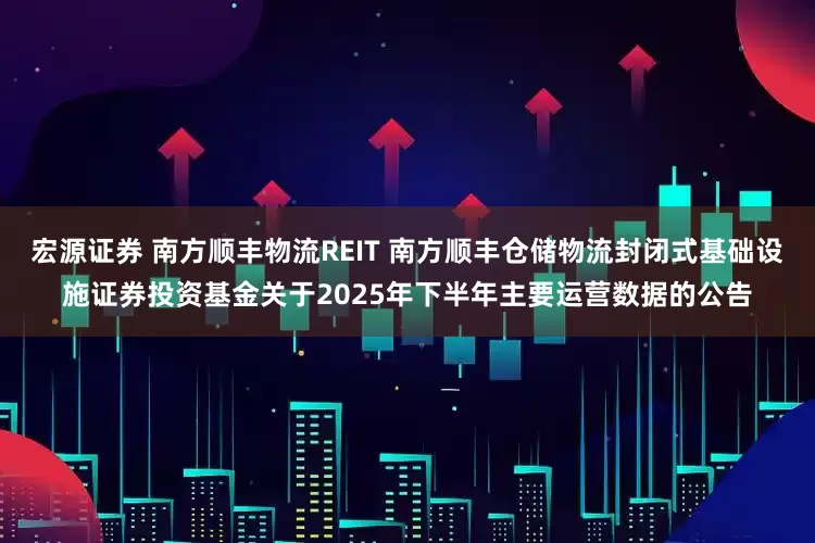 宏源证券 南方顺丰物流REIT 南方顺丰仓储物流封闭式基础设施证券投资基金关于2025年下半年主要运营数据的公告