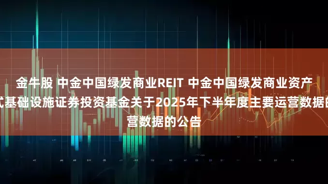 金牛股 中金中国绿发商业REIT 中金中国绿发商业资产封闭式基础设施证券投资基金关于2025年下半年度主要运营数据的公告