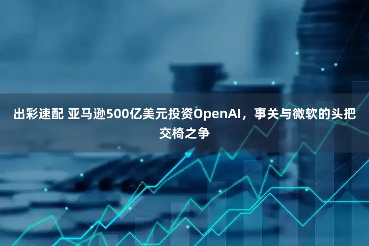 出彩速配 亚马逊500亿美元投资OpenAI，事关与微软的头把交椅之争