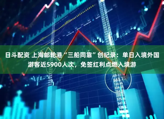 日斗配资 上海邮轮港“三船同靠”创纪录：单日入境外国游客近5900人次，免签红利点燃入境游