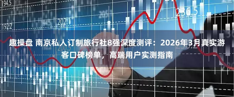 趣操盘 南京私人订制旅行社8强深度测评：2026年3月真实游客口碑榜单，高端用户实测指南