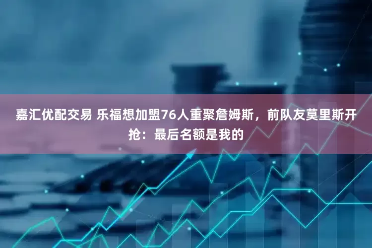 嘉汇优配交易 乐福想加盟76人重聚詹姆斯，前队友莫里斯开抢：最后名额是我的