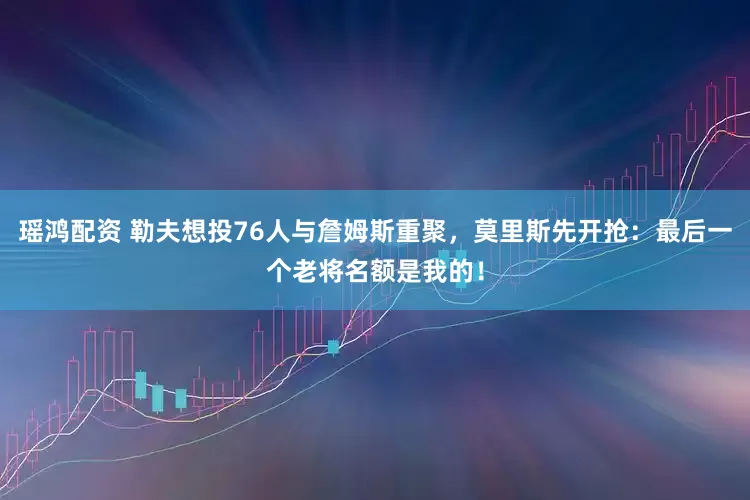 瑶鸿配资 勒夫想投76人与詹姆斯重聚，莫里斯先开抢：最后一个老将名额是我的！